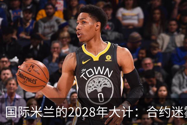 国际米兰的2028年大计：合约迷雾中的风云变幻