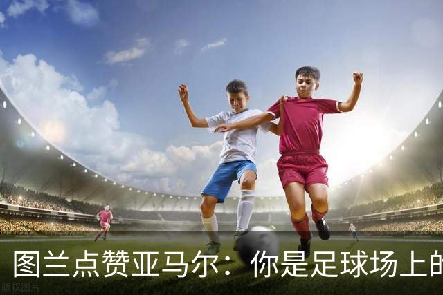 图兰点赞亚马尔：你是足球场上的“魔术师”！